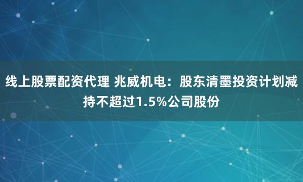 线上股票配资代理 兆威机电：股东清墨投资计划减持不超过1.5%公司股份