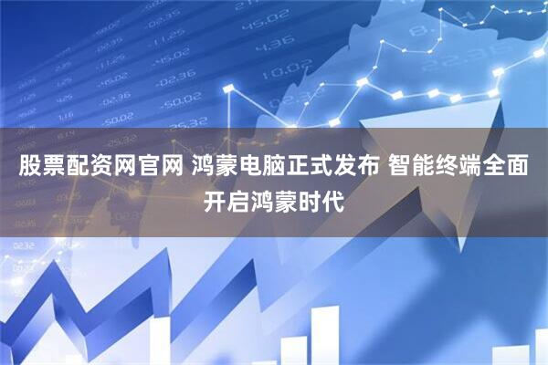 股票配资网官网 鸿蒙电脑正式发布 智能终端全面开启鸿蒙时代