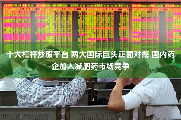 十大杠杆炒股平台 两大国际巨头正面对撼 国内药企加入减肥药市场竞争