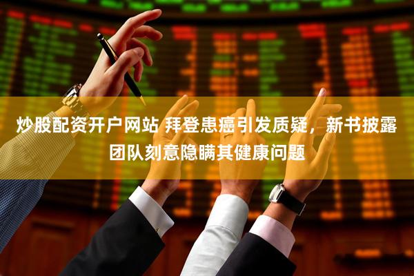 炒股配资开户网站 拜登患癌引发质疑，新书披露团队刻意隐瞒其健康问题