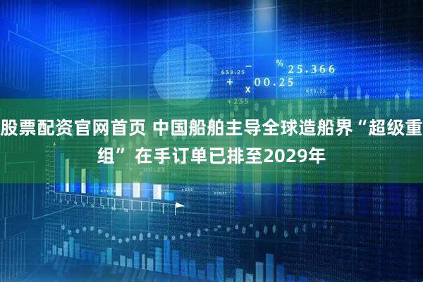 股票配资官网首页 中国船舶主导全球造船界“超级重组” 在手订单已排至2029年