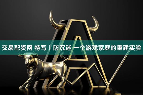 交易配资网 特写丨防沉迷 一个游戏家庭的重建实验
