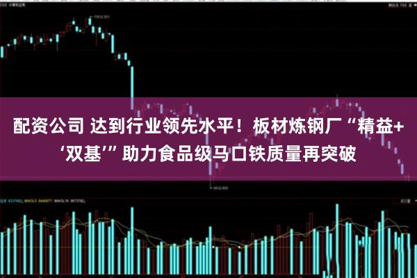 配资公司 达到行业领先水平！板材炼钢厂“精益+‘双基’”助力食品级马口铁质量再突破