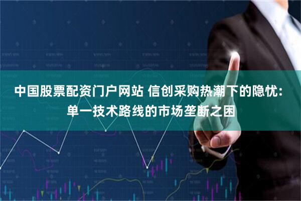 中国股票配资门户网站 信创采购热潮下的隐忧: 单一技术路线的市场垄断之困