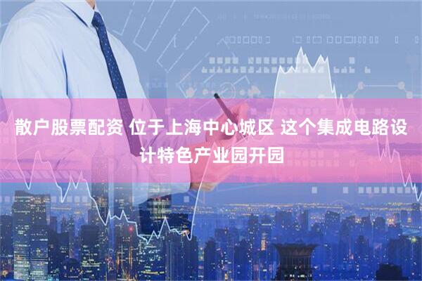 散户股票配资 位于上海中心城区 这个集成电路设计特色产业园开园