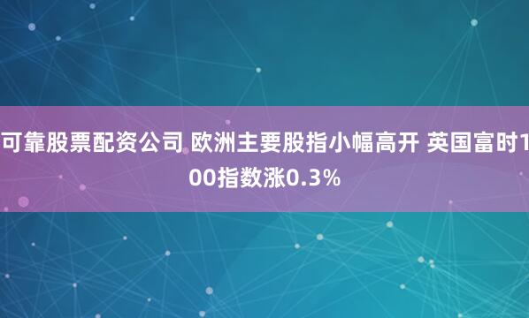 可靠股票配资公司 欧洲主要股指小幅高开 英国富时100指数涨0.3%