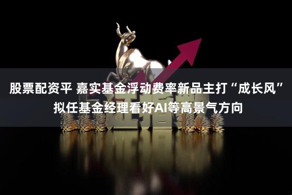 股票配资平 嘉实基金浮动费率新品主打“成长风” 拟任基金经理看好AI等高景气方向