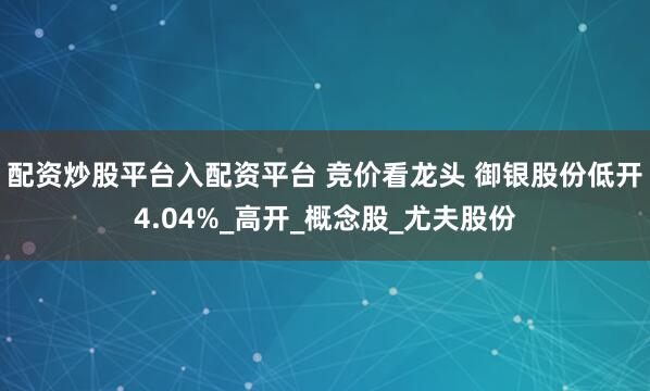 配资炒股平台入配资平台 竞价看龙头 御银股份低开4.04%_高开_概念股_尤夫股份