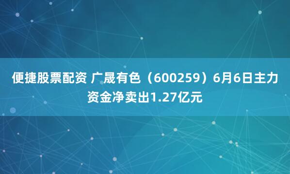 便捷股票配资 广晟有色（600259）6月6日主力资金净卖出1.27亿元