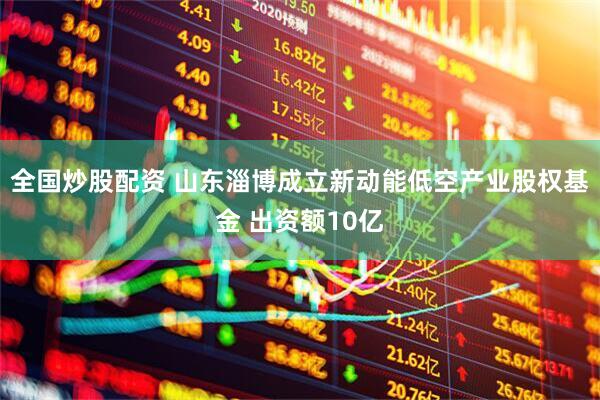 全国炒股配资 山东淄博成立新动能低空产业股权基金 出资额10亿