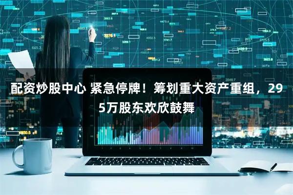 配资炒股中心 紧急停牌！筹划重大资产重组，295万股东欢欣鼓舞