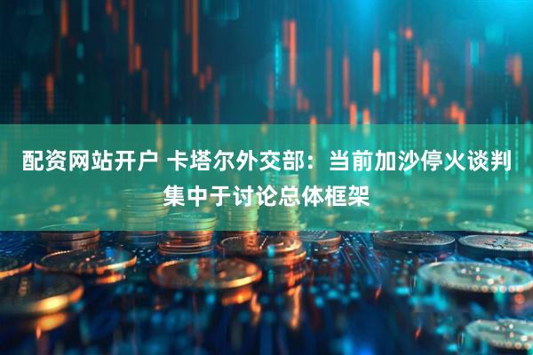 配资网站开户 卡塔尔外交部：当前加沙停火谈判集中于讨论总体框架