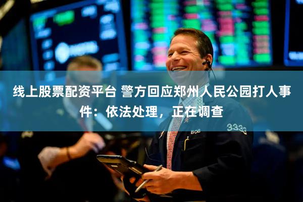 线上股票配资平台 警方回应郑州人民公园打人事件：依法处理，正在调查