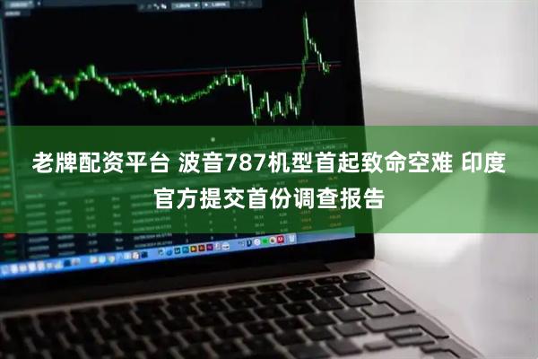 老牌配资平台 波音787机型首起致命空难 印度官方提交首份调查报告