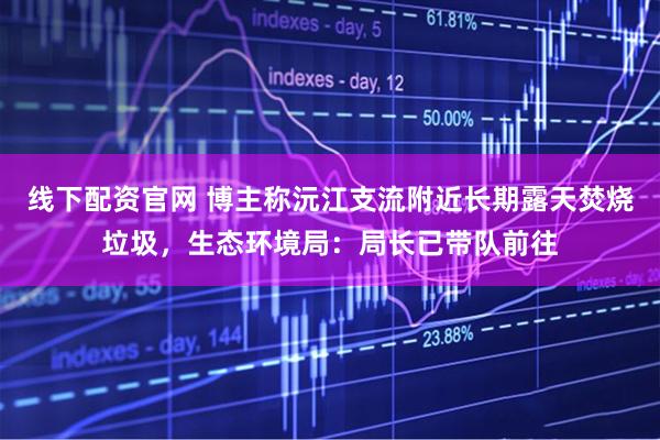 线下配资官网 博主称沅江支流附近长期露天焚烧垃圾，生态环境局：局长已带队前往