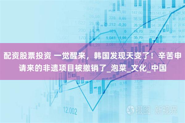 配资股票投资 一觉醒来，韩国发现天变了！辛苦申请来的非遗项目被撤销了_泡菜_文化_中国