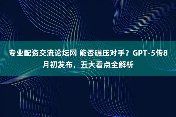 专业配资交流论坛网 能否碾压对手？GPT-5传8月初发布，五大看点全解析