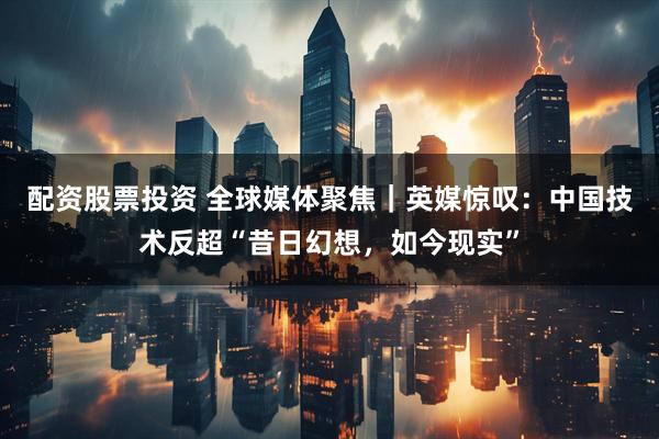 配资股票投资 全球媒体聚焦｜英媒惊叹：中国技术反超“昔日幻想，如今现实”